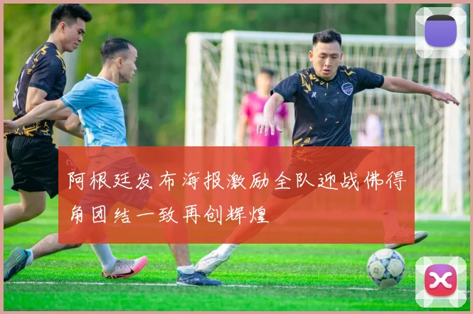 阿根廷发布海报激励全队迎战佛得角团结一致再创辉煌