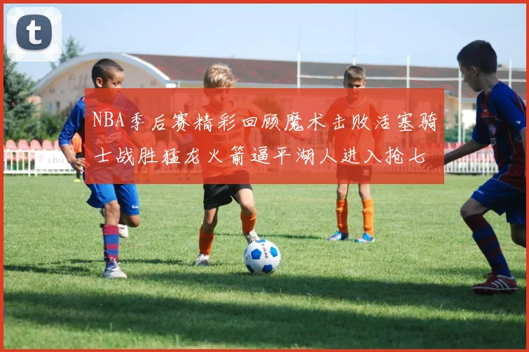 NBA季后赛精彩回顾魔术击败活塞骑士战胜猛龙火箭逼平湖人进入抢七大战
