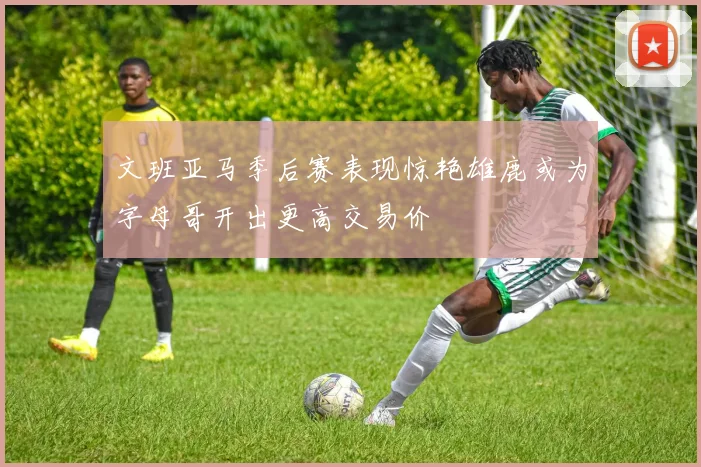 文班亚马季后赛表现惊艳雄鹿或为字母哥开出更高交易价