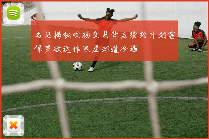 名记揭秘吹杨交易背后续约计划富保罗欲运作浓眉却遭冷遇