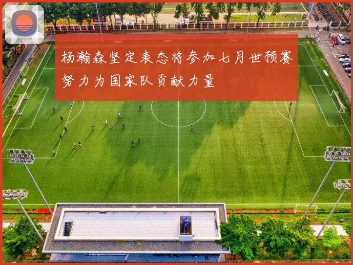 杨瀚森坚定表态将参加七月世预赛努力为国家队贡献力量