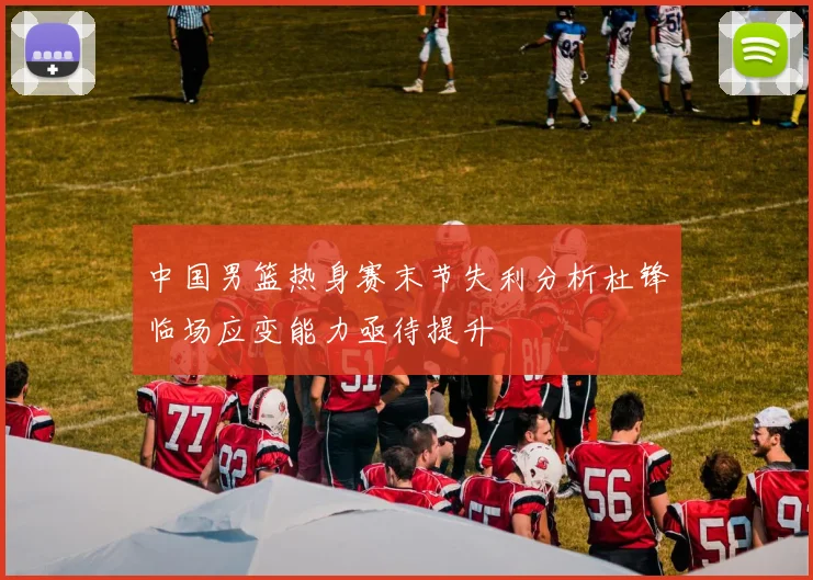 中国男篮热身赛末节失利分析杜锋临场应变能力亟待提升
