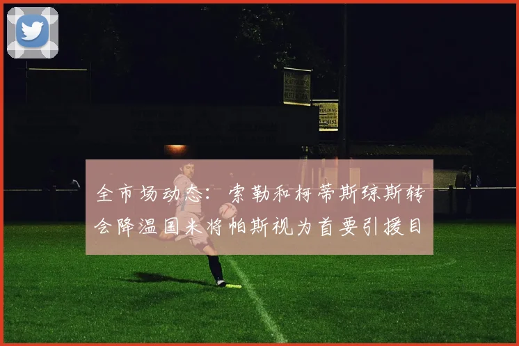 全市场动态：索勒和柯蒂斯琼斯转会降温国米将帕斯视为首要引援目标