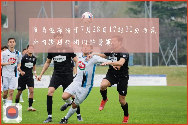 皇马宣布将于7月28日17时30分与莱加内斯进行闭门热身赛