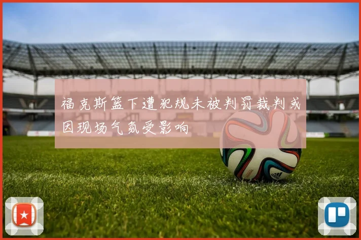 福克斯篮下遭犯规未被判罚裁判或因现场气氛受影响