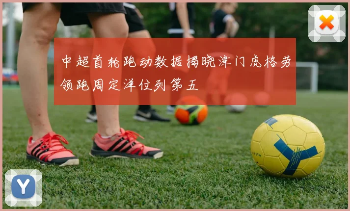 中超首轮跑动数据揭晓津门虎格劳领跑周定洋位列第五