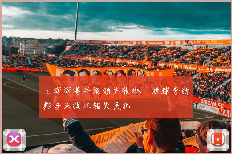 上海海港半场领先张琳芃进球李新翔吾米提江错失良机