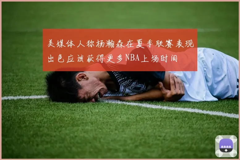 美媒体人称杨瀚森在夏季联赛表现出色应该获得更多NBA上场时间