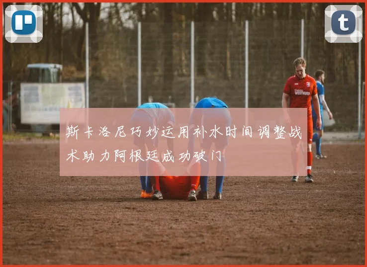 斯卡洛尼巧妙运用补水时间调整战术助力阿根廷成功破门