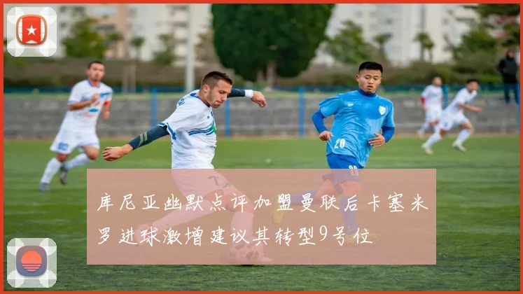 库尼亚幽默点评加盟曼联后卡塞米罗进球激增建议其转型9号位