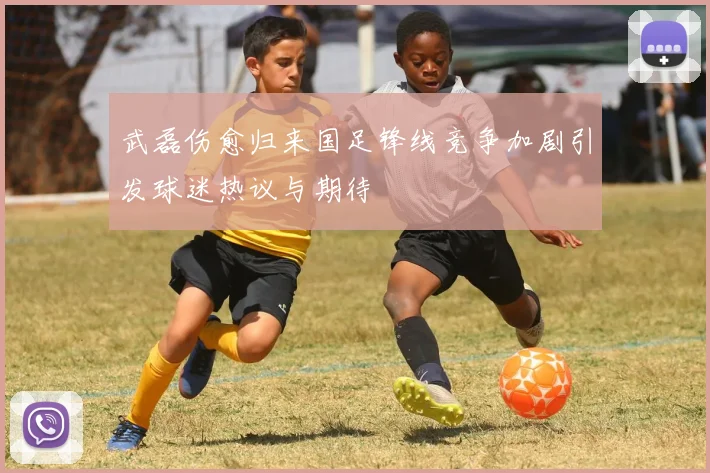 武磊伤愈归来国足锋线竞争加剧引发球迷热议与期待
