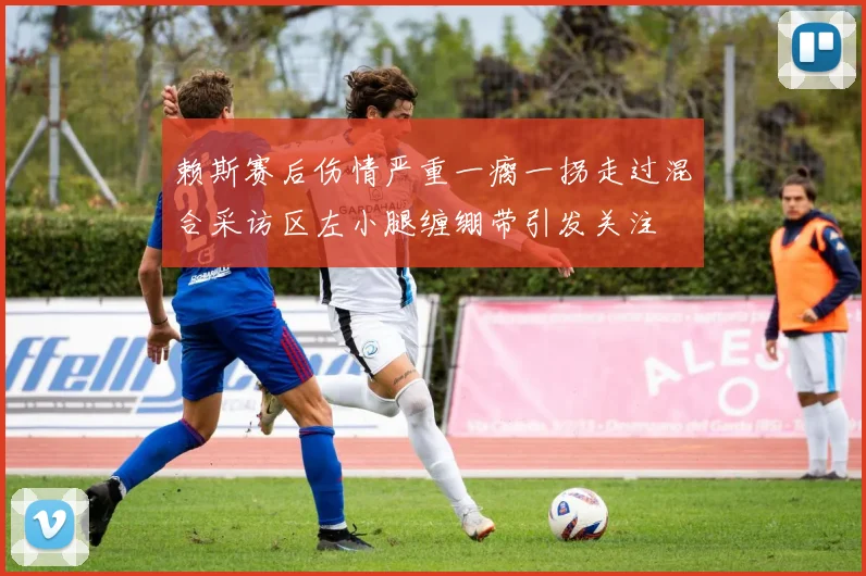 赖斯赛后伤情严重一瘸一拐走过混合采访区左小腿缠绷带引发关注
