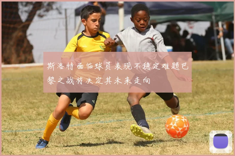 斯洛特面临球员表现不稳定难题巴黎之战将决定其未来走向