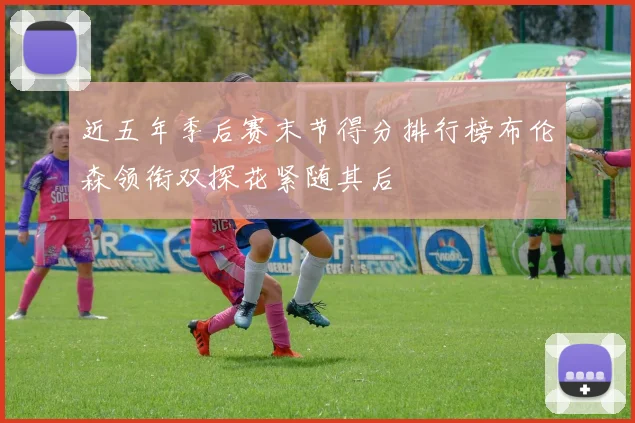 近五年季后赛末节得分排行榜布伦森领衔双探花紧随其后