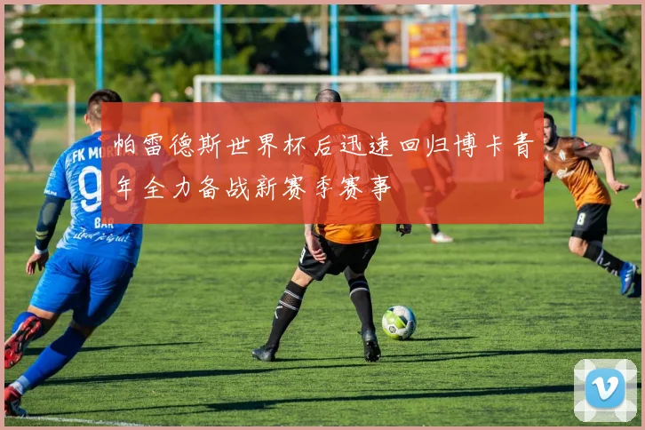 帕雷德斯世界杯后迅速回归博卡青年全力备战新赛季赛事