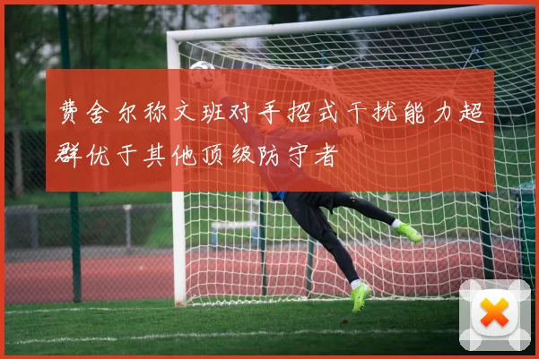 费舍尔称文班对手招式干扰能力超群优于其他顶级防守者