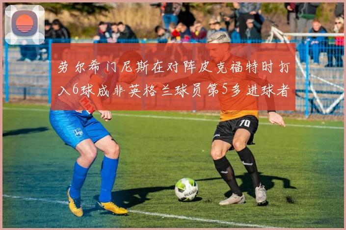劳尔希门尼斯在对阵皮克福特时打入6球成非英格兰球员第5多进球者