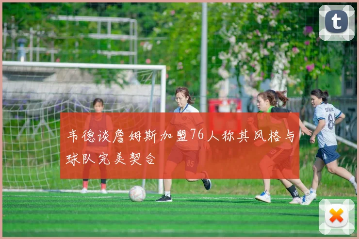 韦德谈詹姆斯加盟76人称其风格与球队完美契合