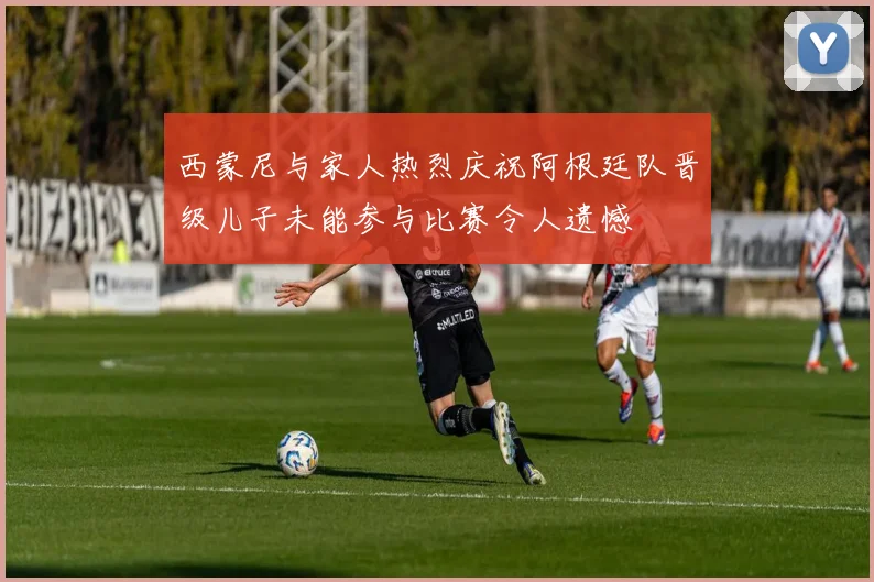 西蒙尼与家人热烈庆祝阿根廷队晋级儿子未能参与比赛令人遗憾