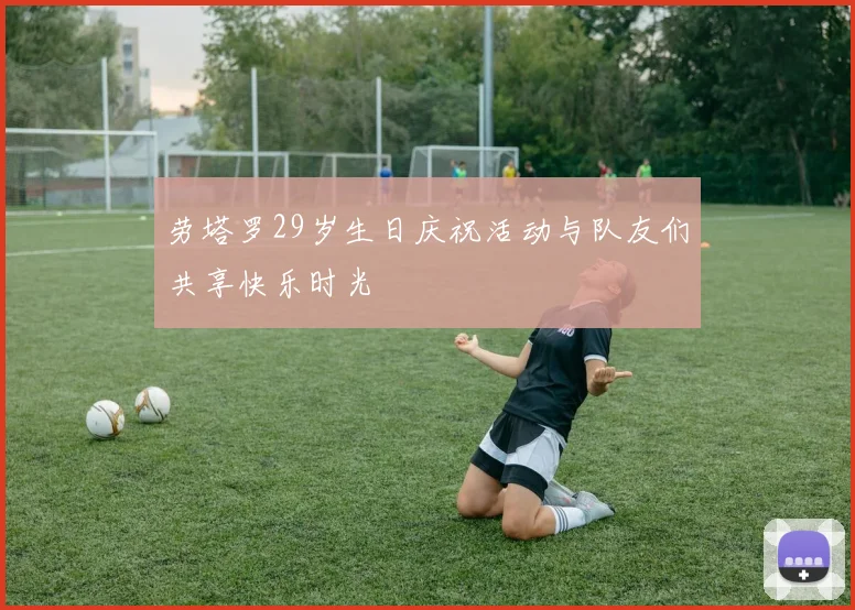 劳塔罗29岁生日庆祝活动与队友们共享快乐时光