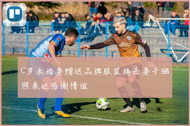 C罗未婚妻赠送品牌服装梅西妻子晒照表达感谢情谊