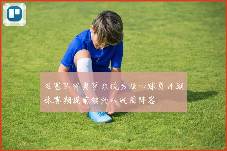 活塞队将奥萨尔视为核心球员计划休赛期提前续约以巩固阵容
