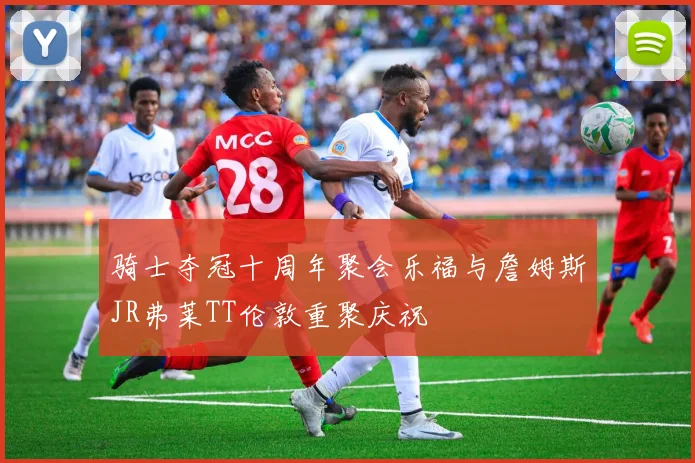 骑士夺冠十周年聚会乐福与詹姆斯JR弗莱TT伦敦重聚庆祝