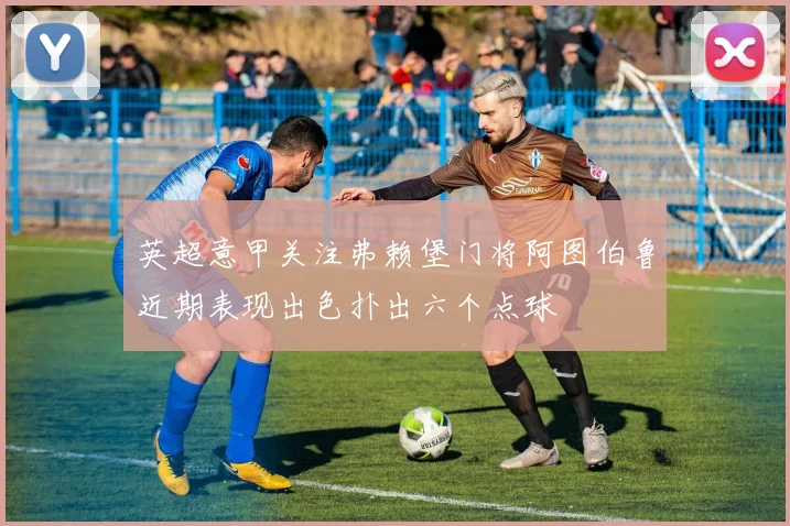 英超意甲关注弗赖堡门将阿图伯鲁近期表现出色扑出六个点球