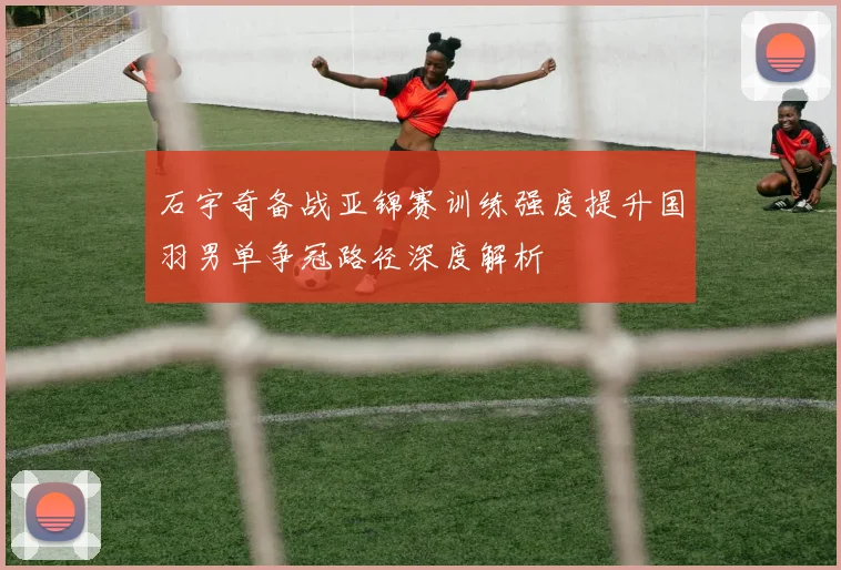 石宇奇备战亚锦赛训练强度提升国羽男单争冠路径深度解析
