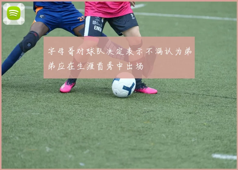 字母哥对球队决定表示不满认为弟弟应在生涯首秀中出场
