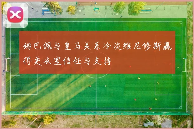 姆巴佩与皇马关系冷淡维尼修斯赢得更衣室信任与支持